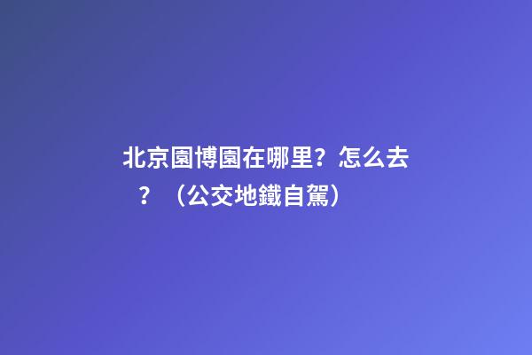 北京園博園在哪里？怎么去？（公交+地鐵+自駕）